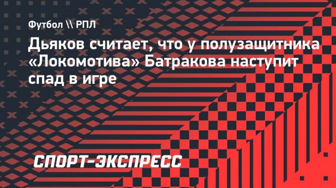 Дьяков: «Батраков круто играет, но у него будет спад»