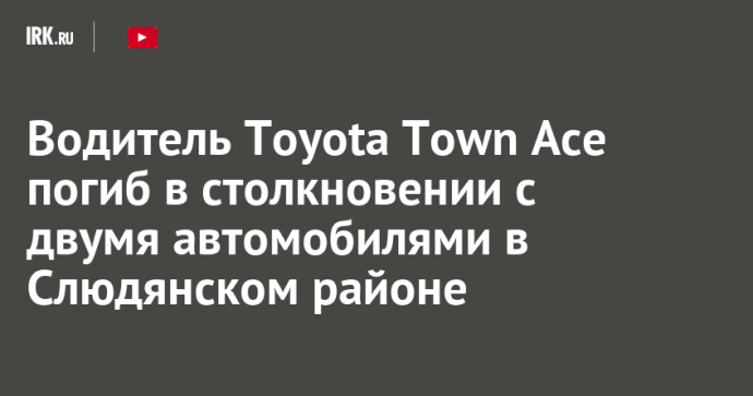 Водитель Toyota Town Ace погиб в столкновении с двумя автомобилями в Слюдянском районе