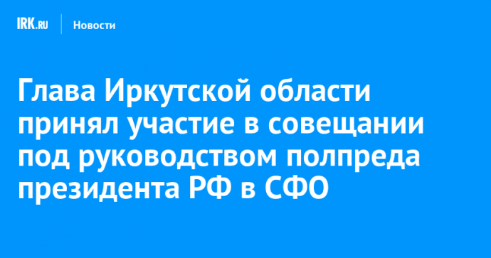 Глава Иркутской области принял участие в совещании под руководством полпреда президента РФ в СФО