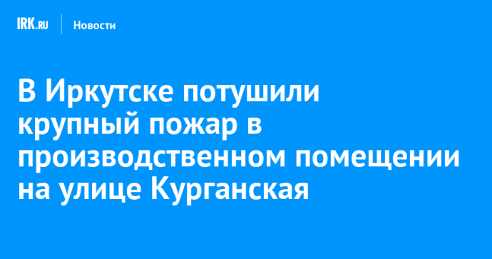 В Иркутске потушили крупный пожар в производственном помещении на улице Курганская