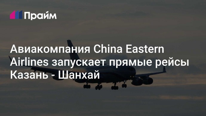 Авиакомпания China Eastern Airlines запускает прямые рейсы Казань - Шанхай