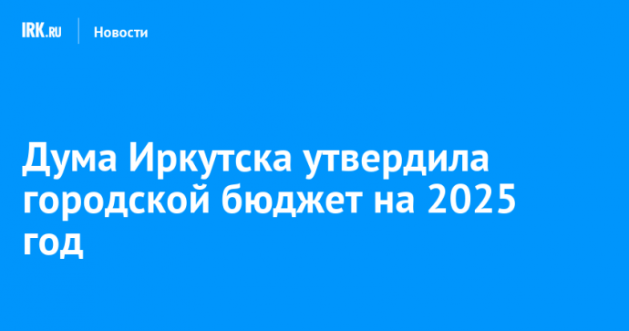 Дума Иркутска утвердила городской бюджет на 2025 год