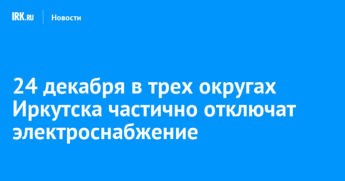 24 декабря в трех округах Иркутска частично отключат электроснабжение