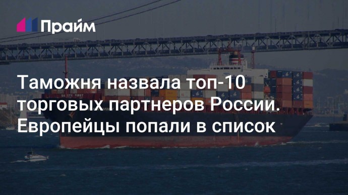 Таможня назвала топ-10 торговых партнеров России. Европейцы попали в список