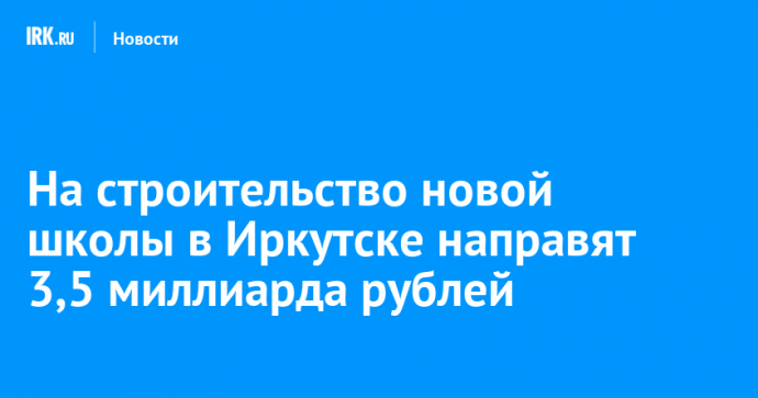 На строительство новой школы в Иркутске направят 3,5 миллиарда рублей