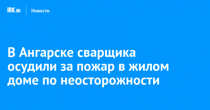 В Ангарске сварщика осудили за пожар в жилом доме по неосторожности