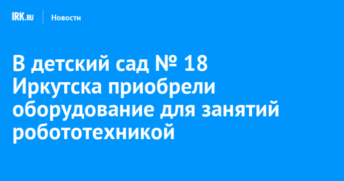 В детский сад № 18 Иркутска приобрели оборудование для занятий робототехникой