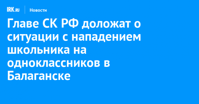 Главе СК РФ доложат о ситуации с нападением школьника на одноклассников в Балаганске