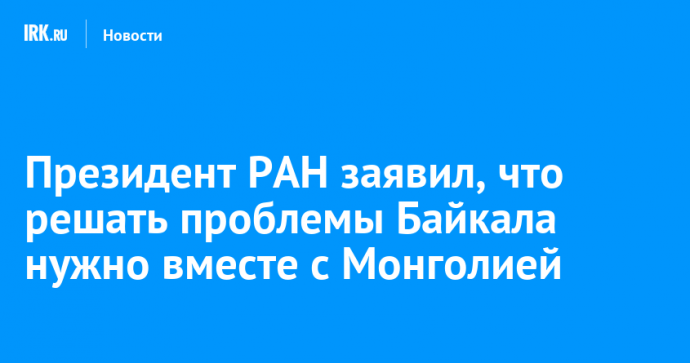 Президент РАН заявил, что решать проблемы Байкала нужно вместе с Монголией