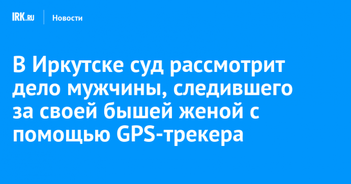 В Иркутске суд рассмотрит дело мужчины, следившего за своей бышей женой с помощью GPS-трекера