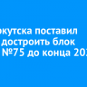 Мэр Иркутска поставил задачу достроить блок школы №75 до конца 2024 года