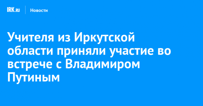 Учителя из Иркутской области приняли участие во встрече с Владимиром Путиным