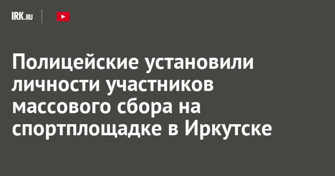 Полицейские установили личности участников массового сбора на спортплощадке в Иркутске