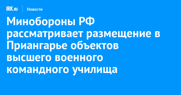 Минобороны РФ рассматривает размещение в Приангарье объектов высшего военного командного училища