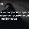 Следствие попросило арестовать главу военно-строительной компании Белкова