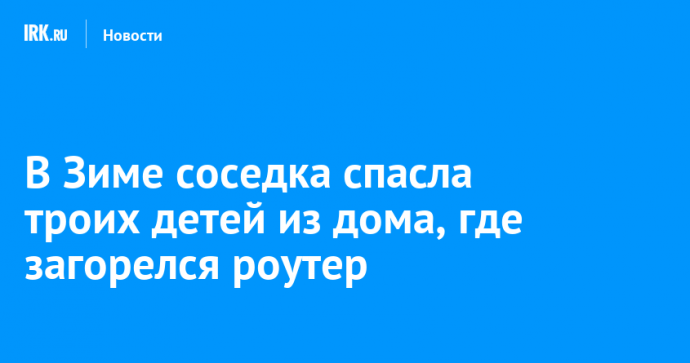 В Зиме соседка спасла троих детей из дома, где загорелся роутер