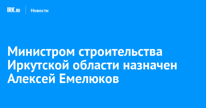 Министром строительства Иркутской области назначен Алексей Емелюков