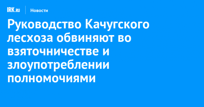 Руководство Качугского лесхоза обвиняют во взяточничестве и злоупотреблении полномочиями