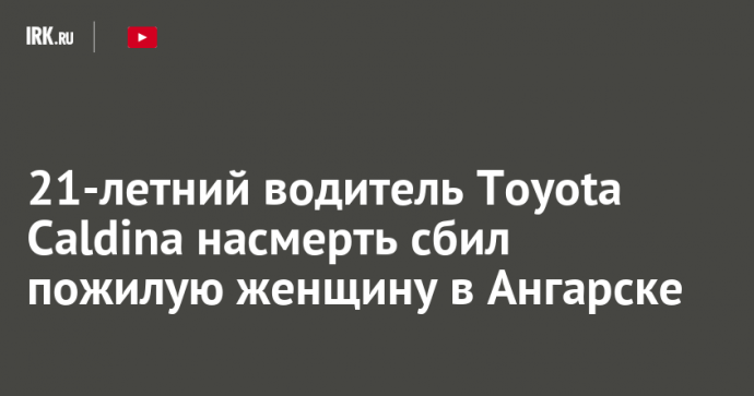 21-летний водитель Toyota Caldina насмерть сбил пожилую женщину в Ангарске