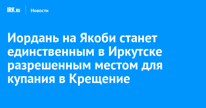 Иордань на Якоби станет единственным в Иркутске разрешенным местом для купания в Крещение