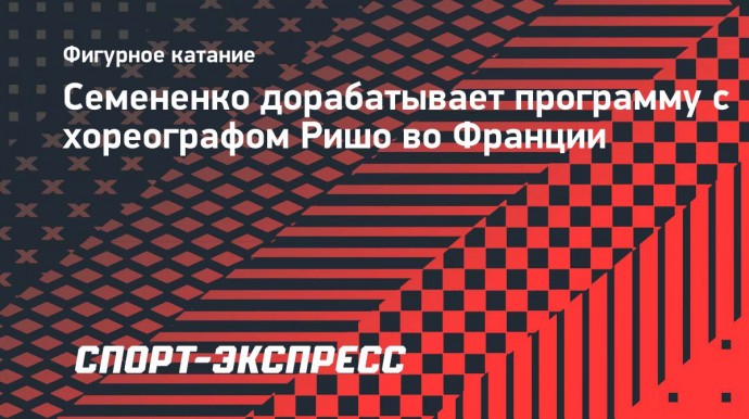 Семененко дорабатывает программу с хореографом Ришо во Франции