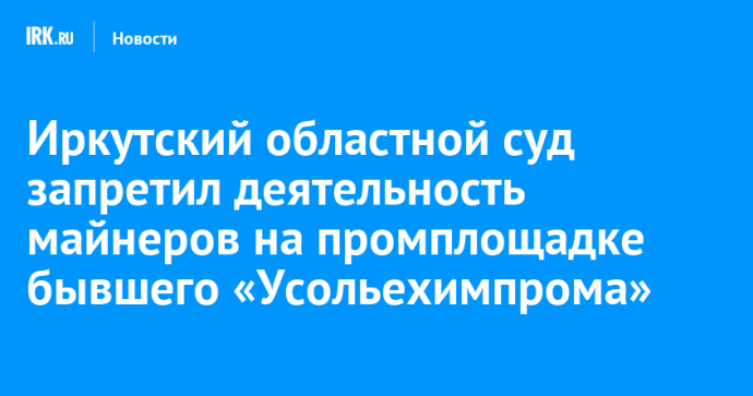 Иркутский областной суд запретил деятельность майнеров на промплощадке бывшего «Усольехимпрома»