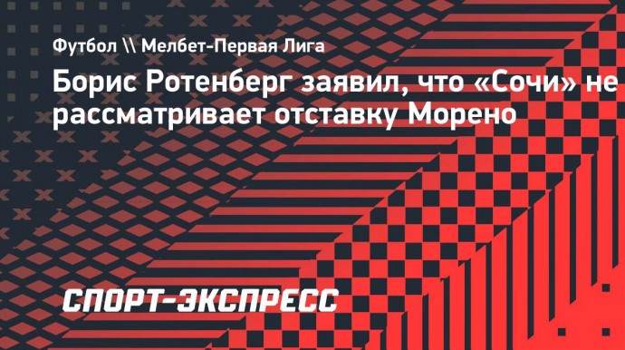 Борис Ротенберг заявил, что «Сочи» не рассматривает отставку Морено: «Он меня полностью устраивает»