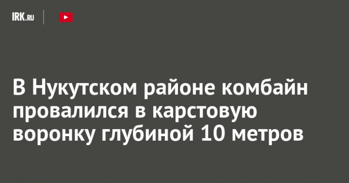 В Нукутском районе комбайн провалился в карстовую воронку глубиной 10 метров