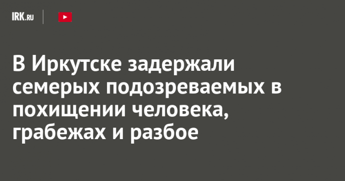 В Иркутске задержали семерых подозреваемых в похищении человека, грабежах и разбое