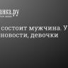 Из чего состоит мужчина. У нас плохие новости, девочки