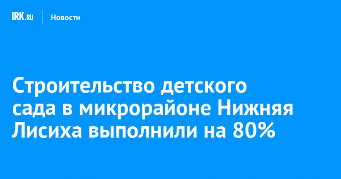 Строительство детского сада в микрорайоне Нижняя Лисиха выполнили на 80%