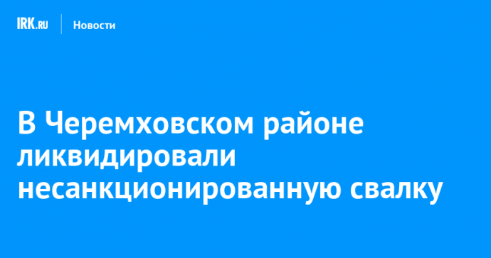 В Черемховском районе ликвидировали несанкционированную свалку