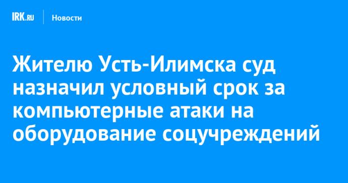 Жителю Усть-Илимска суд назначил условный срок за компьютерные атаки на оборудование соцучреждений