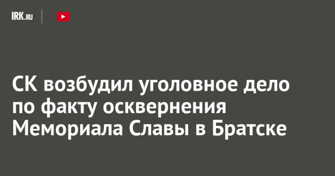 СК возбудил уголовное дело по факту осквернения Мемориала Славы в Братске