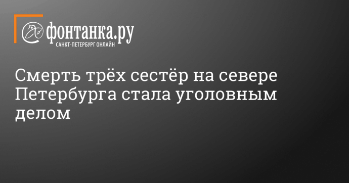 Смерть трёх сестёр на севере Петербурга стала уголовным делом