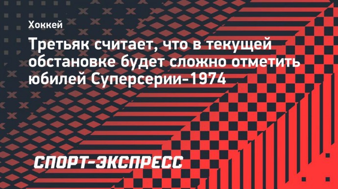 Третьяк считает, что в текущей обстановке будет сложно отметить юбилей Суперсерии-1974