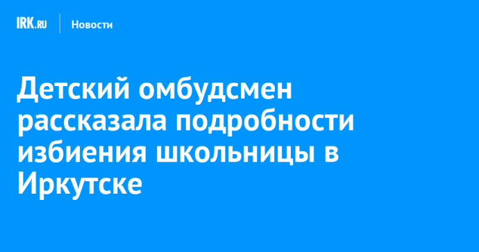 Детский омбудсмен рассказала подробности избиения школьницы в Иркутске