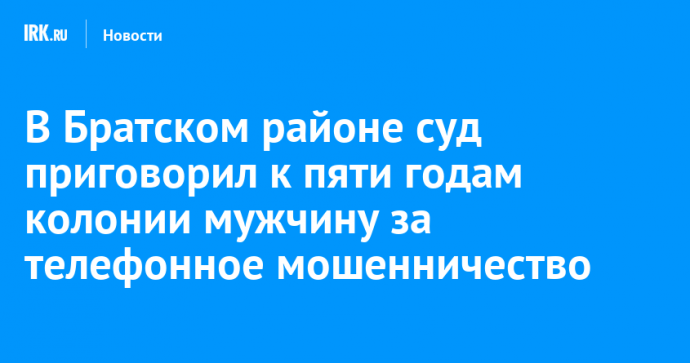 В Братском районе суд приговорил к пяти годам колонии мужчину за телефонное мошенничество