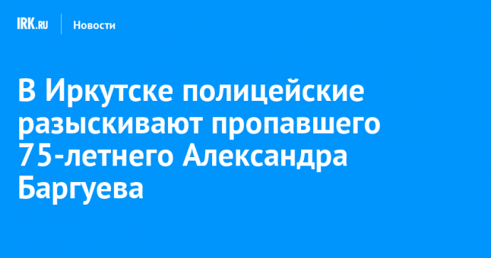 В Иркутске полицейские разыскивают пропавшего 75-летнего Александра Баргуева