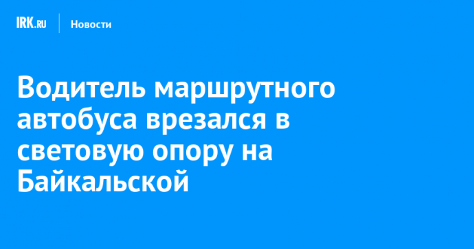 Водитель маршрутного автобуса врезался в световую опору на Байкальской