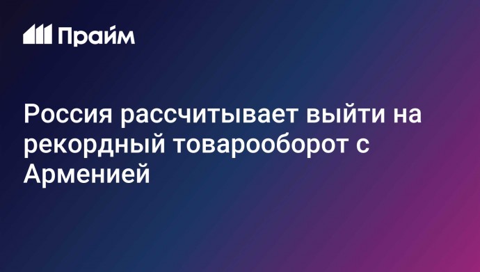 Россия рассчитывает выйти на рекордный товарооборот с Арменией