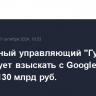 Конкурсный управляющий "Гугла" в РФ требует взыскать с Google Ireland Limited 130 млрд руб.