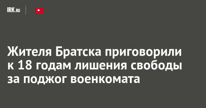 Жителя Братска приговорили к 18 годам лишения свободы за поджог военкомата