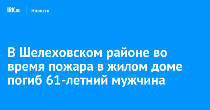 В Шелеховском районе во время пожара в жилом доме погиб 61-летний мужчина