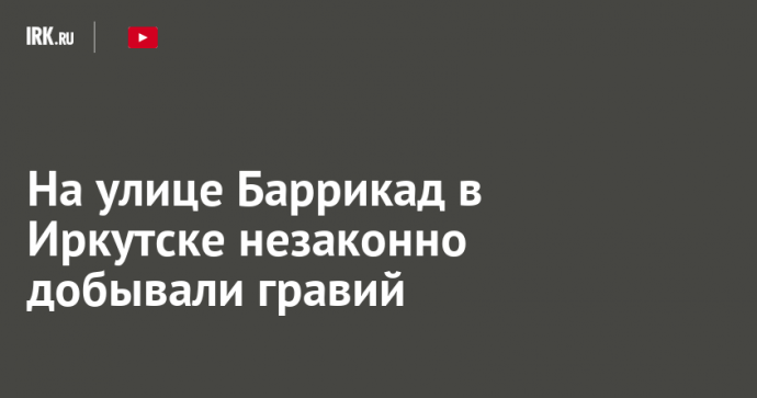 На улице Баррикад в Иркутске незаконно добывали гравий