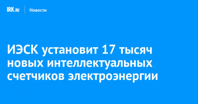 ИЭСК установит 17 тысяч новых интеллектуальных счетчиков электроэнергии