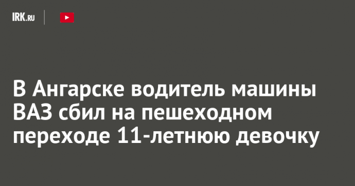 В Ангарске водитель машины ВАЗ сбил на пешеходном переходе 11-летнюю девочку