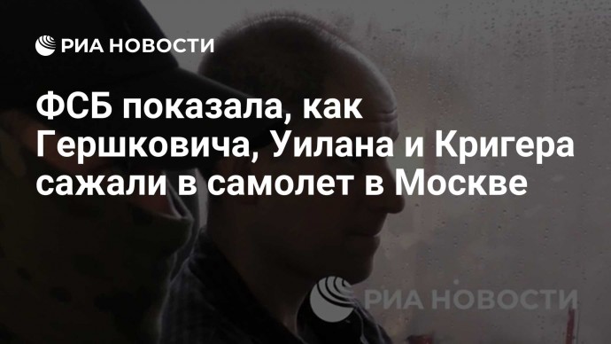 ФСБ показала, как Гершковича, Уилана и Кригера сажали в самолет в Москве