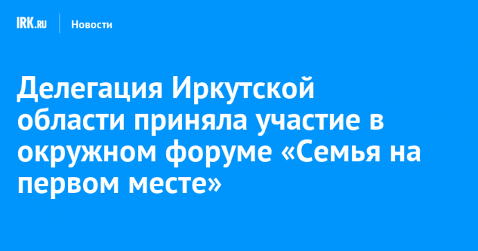 Делегация Иркутской области приняла участие в окружном форуме «Семья на первом месте»