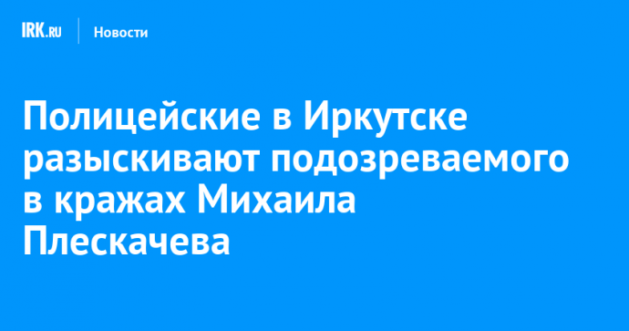 Полицейские в Иркутске разыскивают подозреваемого в кражах Михаила Плескачева